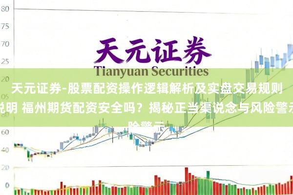 天元证券-股票配资操作逻辑解析及实盘交易规则说明 福州期货配资安全吗？揭秘正当渠说念与风险警示