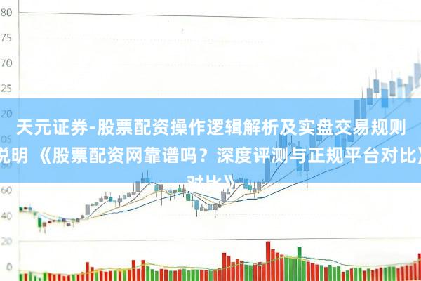 天元证券-股票配资操作逻辑解析及实盘交易规则说明 《股票配资网靠谱吗？深度评测与正规平台对比》