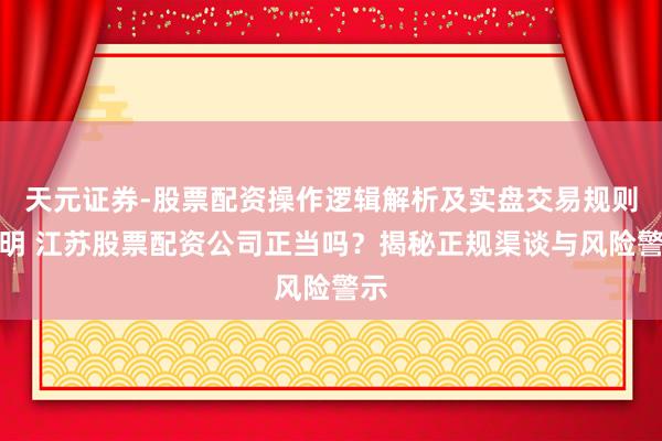 天元证券-股票配资操作逻辑解析及实盘交易规则说明 江苏股票配资公司正当吗？揭秘正规渠谈与风险警示