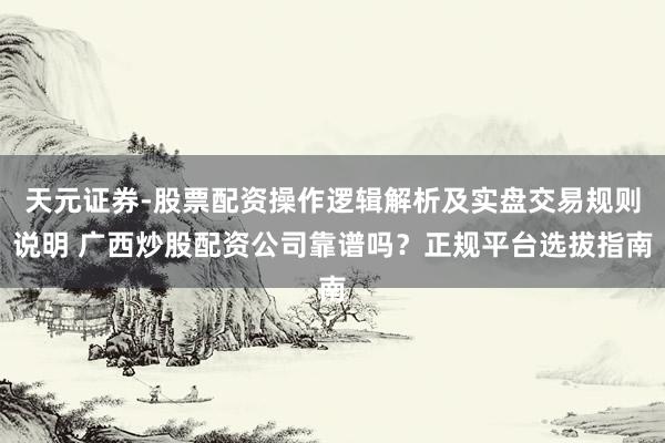 天元证券-股票配资操作逻辑解析及实盘交易规则说明 广西炒股配资公司靠谱吗？正规平台选拔指南