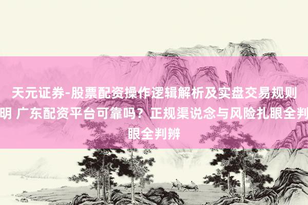 天元证券-股票配资操作逻辑解析及实盘交易规则说明 广东配资平台可靠吗？正规渠说念与风险扎眼全判辨