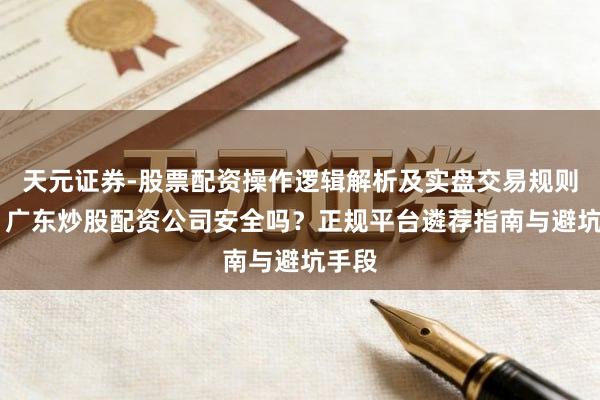 天元证券-股票配资操作逻辑解析及实盘交易规则说明 广东炒股配资公司安全吗？正规平台遴荐指南与避坑手段