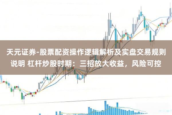 天元证券-股票配资操作逻辑解析及实盘交易规则说明 杠杆炒股时期：三招放大收益，风险可控