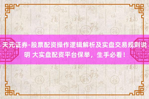 天元证券-股票配资操作逻辑解析及实盘交易规则说明 大实盘配资平台保举，生手必看！
