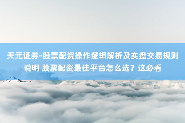 天元证券-股票配资操作逻辑解析及实盘交易规则说明 股票配资最佳平台怎么选？这必看