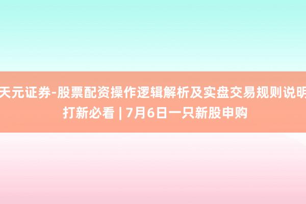 天元证券-股票配资操作逻辑解析及实盘交易规则说明 打新必看 | 7月6日一只新股申购